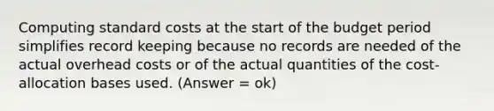 Computing standard costs at the start of the budget period simplifies record keeping because no records are needed of the actual overhead costs or of the actual quantities of the cost-allocation bases used. (Answer = ok)