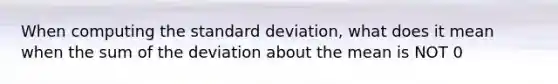 When computing the standard deviation, what does it mean when the sum of the deviation about the mean is NOT 0