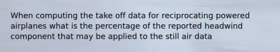 When computing the take off data for reciprocating powered airplanes what is the percentage of the reported headwind component that may be applied to the still air data