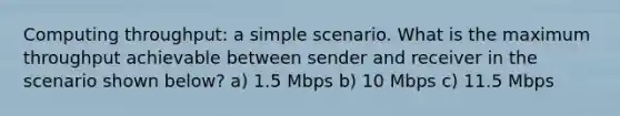 Computing throughput: a simple scenario. What is the maximum throughput achievable between sender and receiver in the scenario shown below? a) 1.5 Mbps b) 10 Mbps c) 11.5 Mbps