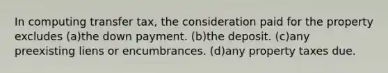 In computing transfer tax, the consideration paid for the property excludes (a)the down payment. (b)the deposit. (c)any preexisting liens or encumbrances. (d)any property taxes due.