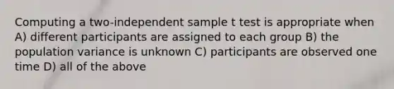 Computing a two-independent sample t test is appropriate when A) different participants are assigned to each group B) the population variance is unknown C) participants are observed one time D) all of the above