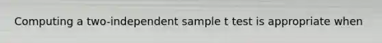 Computing a two-independent sample t test is appropriate when