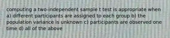 computing a two-independent sample t test is appropriate when a) different participants are assigned to each group b) the population variance is unknown c) participants are observed one time d) all of the above