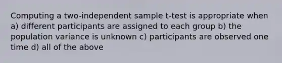 Computing a two-independent sample t-test is appropriate when a) different participants are assigned to each group b) the population variance is unknown c) participants are observed one time d) all of the above