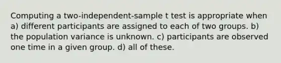 Computing a two-independent-sample t test is appropriate when a) different participants are assigned to each of two groups. b) the population variance is unknown. c) participants are observed one time in a given group. d) all of these.