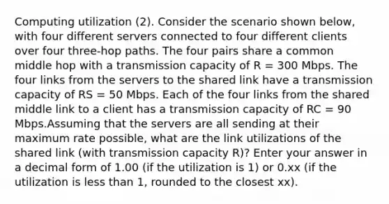 Computing utilization (2). Consider the scenario shown below, with four different servers connected to four different clients over four three-hop paths. The four pairs share a common middle hop with a transmission capacity of R = 300 Mbps. The four links from the servers to the shared link have a transmission capacity of RS = 50 Mbps. Each of the four links from the shared middle link to a client has a transmission capacity of RC = 90 Mbps.Assuming that the servers are all sending at their maximum rate possible, what are the link utilizations of the shared link (with transmission capacity R)? Enter your answer in a decimal form of 1.00 (if the utilization is 1) or 0.xx (if the utilization is less than 1, rounded to the closest xx).