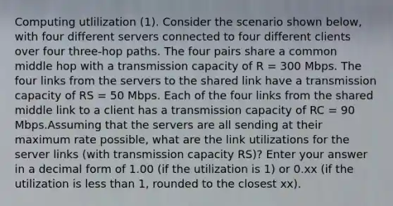 Computing utlilization (1). Consider the scenario shown below, with four different servers connected to four different clients over four three-hop paths. The four pairs share a common middle hop with a transmission capacity of R = 300 Mbps. The four links from the servers to the shared link have a transmission capacity of RS = 50 Mbps. Each of the four links from the shared middle link to a client has a transmission capacity of RC = 90 Mbps.Assuming that the servers are all sending at their maximum rate possible, what are the link utilizations for the server links (with transmission capacity RS)? Enter your answer in a decimal form of 1.00 (if the utilization is 1) or 0.xx (if the utilization is <a href='https://www.questionai.com/knowledge/k7BtlYpAMX-less-than' class='anchor-knowledge'>less than</a> 1, rounded to the closest xx).