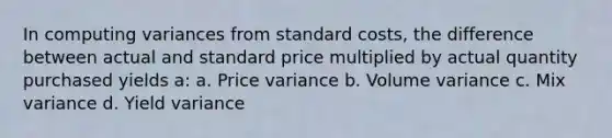 In computing variances from standard costs, the difference between actual and standard price multiplied by actual quantity purchased yields a: a. Price variance b. Volume variance c. Mix variance d. Yield variance