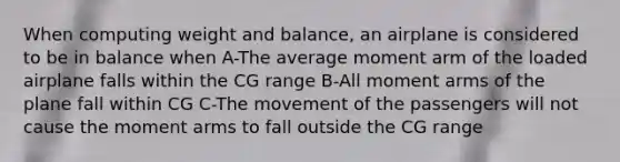 When computing weight and balance, an airplane is considered to be in balance when A-The average moment arm of the loaded airplane falls within the CG range B-All moment arms of the plane fall within CG C-The movement of the passengers will not cause the moment arms to fall outside the CG range