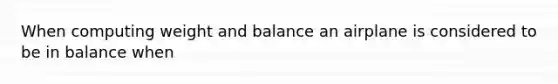 When computing weight and balance an airplane is considered to be in balance when