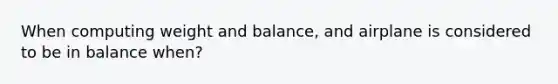 When computing weight and balance, and airplane is considered to be in balance when?