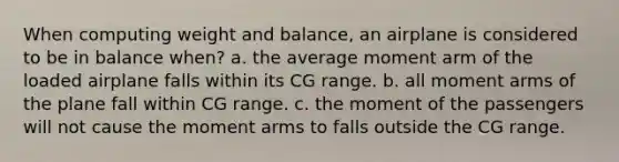 When computing weight and balance, an airplane is considered to be in balance when? a. the average moment arm of the loaded airplane falls within its CG range. b. all moment arms of the plane fall within CG range. c. the moment of the passengers will not cause the moment arms to falls outside the CG range.