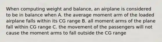 When computing weight and balance, an airplane is considered to be in balance when A. the average moment arm of the loaded airplane falls within its CG range B. all moment arms of the plane fall within CG range C. the movement of the passengers will not cause the moment arms to fall outside the CG range