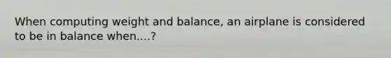 When computing weight and balance, an airplane is considered to be in balance when....?