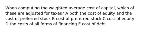 When computing the weighted average cost of capital, which of these are adjusted for taxes? A both the cost of equity and the cost of preferred stock B cost of preferred stock C cost of equity D the costs of all forms of financing E cost of debt