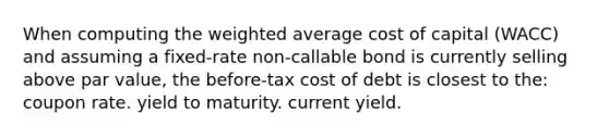 When computing the weighted average cost of capital (WACC) and assuming a fixed-rate non-callable bond is currently selling above par value, the before-tax cost of debt is closest to the: coupon rate. yield to maturity. current yield.