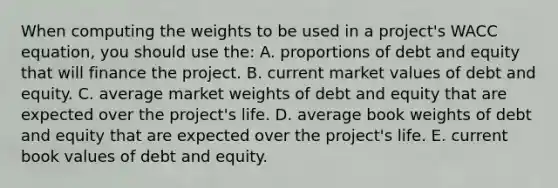 When computing the weights to be used in a project's WACC equation, you should use the: A. proportions of debt and equity that will finance the project. B. current market values of debt and equity. C. average market weights of debt and equity that are expected over the project's life. D. average book weights of debt and equity that are expected over the project's life. E. current book values of debt and equity.