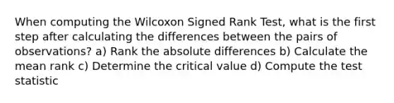 When computing the Wilcoxon Signed Rank Test, what is the first step after calculating the differences between the pairs of observations? a) Rank the absolute differences b) Calculate the mean rank c) Determine the critical value d) Compute the test statistic