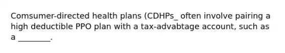 Comsumer-directed health plans (CDHPs_ often involve pairing a high deductible PPO plan with a tax-advabtage account, such as a ________.