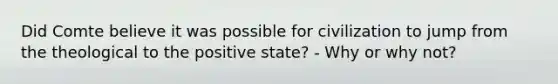 Did Comte believe it was possible for civilization to jump from the theological to the positive state? - Why or why not?