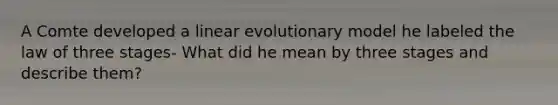 A Comte developed a linear evolutionary model he labeled the law of three stages- What did he mean by three stages and describe them?