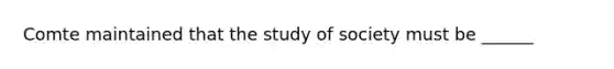 Comte maintained that the study of society must be ______