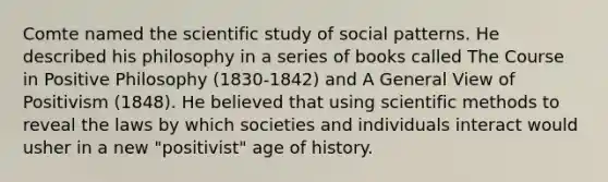 Comte named the scientific study of social patterns. He described his philosophy in a series of books called The Course in Positive Philosophy (1830-1842) and A General View of Positivism (1848). He believed that using scientific methods to reveal the laws by which societies and individuals interact would usher in a new "positivist" age of history.