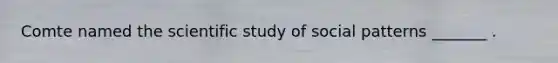 Comte named the scientific study of social patterns _______ .