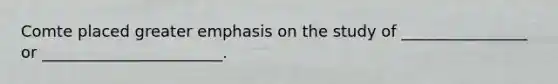 Comte placed greater emphasis on the study of ________________ or _______________________.
