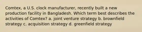 Comtex, a U.S. clock manufacturer, recently built a new production facility in Bangladesh. Which term best describes the activities of Comtex? a. joint venture strategy b. brownfield strategy c. acquisition strategy d. greenfield strategy