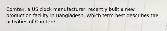 Comtex, a US clock manufacturer, recently built a new production facility in Bangladesh. Which term best describes the activities of Comtex?