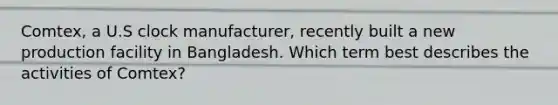 Comtex, a U.S clock manufacturer, recently built a new production facility in Bangladesh. Which term best describes the activities of Comtex?