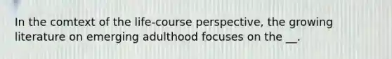 In the comtext of the life-course perspective, the growing literature on emerging adulthood focuses on the __.