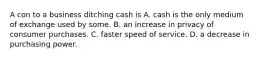 A con to a business ditching cash is A. cash is the only medium of exchange used by some. B. an increase in privacy of consumer purchases. C. faster speed of service. D. a decrease in purchasing power.