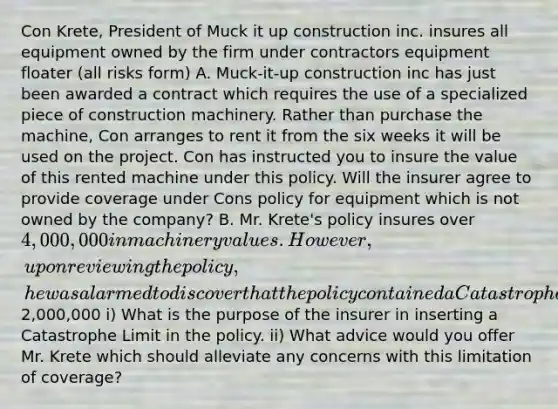 Con Krete, President of Muck it up construction inc. insures all equipment owned by the firm under contractors equipment floater (all risks form) A. Muck-it-up construction inc has just been awarded a contract which requires the use of a specialized piece of construction machinery. Rather than purchase the machine, Con arranges to rent it from the six weeks it will be used on the project. Con has instructed you to insure the value of this rented machine under this policy. Will the insurer agree to provide coverage under Cons policy for equipment which is not owned by the company? B. Mr. Krete's policy insures over 4,000,000 in machinery values. However, upon reviewing the policy, he was alarmed to discover that the policy contained a Catastrophe Limit of2,000,000 i) What is the purpose of the insurer in inserting a Catastrophe Limit in the policy. ii) What advice would you offer Mr. Krete which should alleviate any concerns with this limitation of coverage?