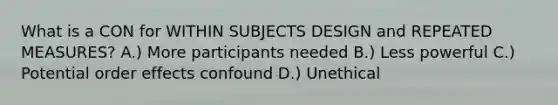 What is a CON for WITHIN SUBJECTS DESIGN and REPEATED MEASURES? A.) More participants needed B.) Less powerful C.) Potential order effects confound D.) Unethical