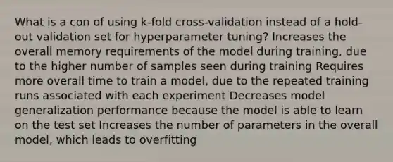 What is a con of using k-fold cross-validation instead of a hold-out validation set for hyperparameter tuning? Increases the overall memory requirements of the model during training, due to the higher number of samples seen during training Requires more overall time to train a model, due to the repeated training runs associated with each experiment Decreases model generalization performance because the model is able to learn on the test set Increases the number of parameters in the overall model, which leads to overfitting