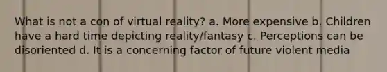 What is not a con of virtual reality? a. More expensive b. Children have a hard time depicting reality/fantasy c. Perceptions can be disoriented d. It is a concerning factor of future violent media