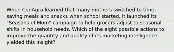 When ConAgra learned that many mothers switched to time-saving meals and snacks when school started, it launched its "Seasons of Mom" campaign to help grocers adjust to seasonal shifts in household needs. Which of the eight possible actions to improve the quantity and quality of its marketing intelligence yielded this insight?