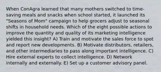 When ConAgra learned that many mothers switched to time-saving meals and snacks when school started, it launched its "Seasons of Mom" campaign to help grocers adjust to seasonal shifts in household needs. Which of the eight possible actions to improve the quantity and quality of its marketing intelligence yielded this insight? A) Train and motivate the sales force to spot and report new developments. B) Motivate distributors, retailers, and other intermediaries to pass along important intelligence. C) Hire external experts to collect intelligence. D) Network internally and externally. E) Set up a customer advisory panel.