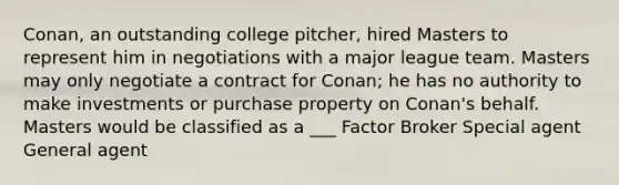 Conan, an outstanding college pitcher, hired Masters to represent him in negotiations with a major league team. Masters may only negotiate a contract for Conan; he has no authority to make investments or purchase property on Conan's behalf. Masters would be classified as a ___ Factor Broker Special agent General agent