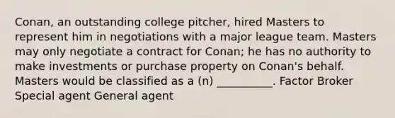 Conan, an outstanding college pitcher, hired Masters to represent him in negotiations with a major league team. Masters may only negotiate a contract for Conan; he has no authority to make investments or purchase property on Conan's behalf. Masters would be classified as a (n) __________. Factor Broker Special agent General agent