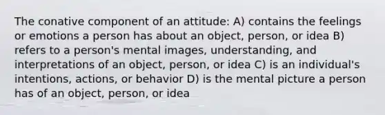 The conative component of an attitude: A) contains the feelings or emotions a person has about an object, person, or idea B) refers to a person's mental images, understanding, and interpretations of an object, person, or idea C) is an individual's intentions, actions, or behavior D) is the mental picture a person has of an object, person, or idea