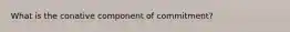 What is the conative component of commitment?