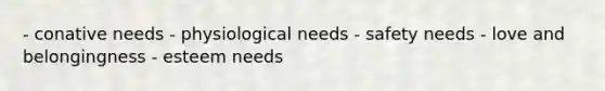 - conative needs - physiological needs - safety needs - love and belongingness - esteem needs