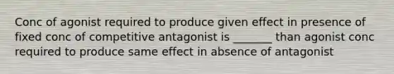 Conc of agonist required to produce given effect in presence of fixed conc of competitive antagonist is _______ than agonist conc required to produce same effect in absence of antagonist