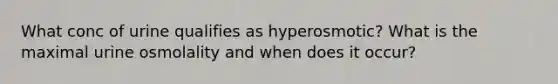 What conc of urine qualifies as hyperosmotic? What is the maximal urine osmolality and when does it occur?