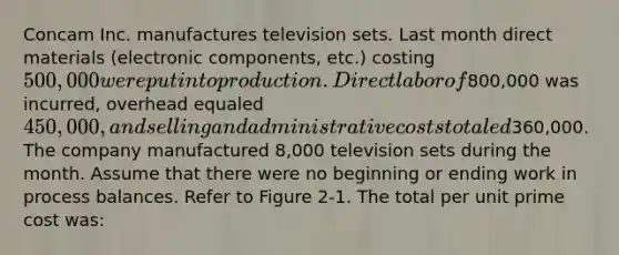 Concam Inc. manufactures television sets. Last month direct materials (electronic components, etc.) costing 500,000 were put into production. Direct labor of800,000 was incurred, overhead equaled 450,000, and selling and administrative costs totaled360,000. The company manufactured 8,000 television sets during the month. Assume that there were no beginning or ending work in process balances. Refer to Figure 2-1. The total per unit prime cost was: