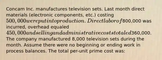 Concam Inc. manufactures television sets. Last month direct materials (electronic components, etc.) costing 500,000 were put into production. Direct labor of800,000 was incurred, overhead equaled 450,000 and selling and administrative costs totaled360,000. The company manufactured 8,000 television sets during the month. Assume there were no beginning or ending work in process balances. The total per-unit prime cost was: